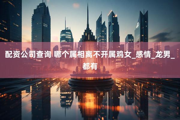 配资公司查询 哪个属相离不开属鸡女_感情_龙男_都有