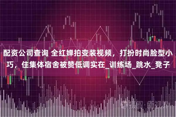 配资公司查询 全红婵拍变装视频，打扮时尚脸型小巧，住集体宿舍被赞低调实在_训练场_跳水_凳子