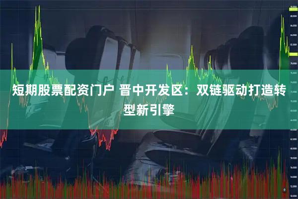 短期股票配资门户 晋中开发区：双链驱动打造转型新引擎