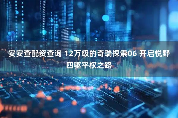 安安查配资查询 12万级的奇瑞探索06 开启悦野四驱平权之路