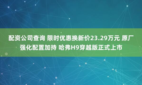 配资公司查询 限时优惠换新价23.29万元 原厂强化配置加持 哈弗H9穿越版正式上市