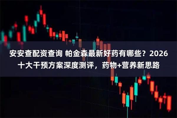 安安查配资查询 帕金森最新好药有哪些?2026十大干预方案深度测评,药物+营养新思路