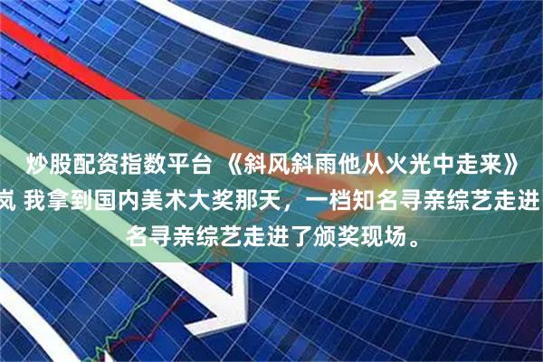 炒股配资指数平台 《斜风斜雨他从火光中走来》宋阳陈阳徐岚 我拿到国内美术大奖那天，一档知名寻亲综艺走进了颁奖现场。